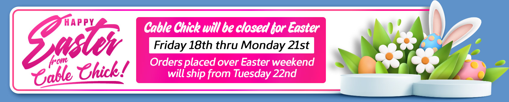 Cable Chick's will be closed for the Easter long weekend (Good Friday 18th to Monday 21st). Orders ship Tue 22nd.